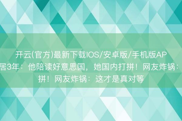 开云(官方)最新下载IOS/安卓版/手机版APP 翁虹鸳侣分居3年：他陪读好意思国，她国内打拼！网友炸锅：这才是真对等
