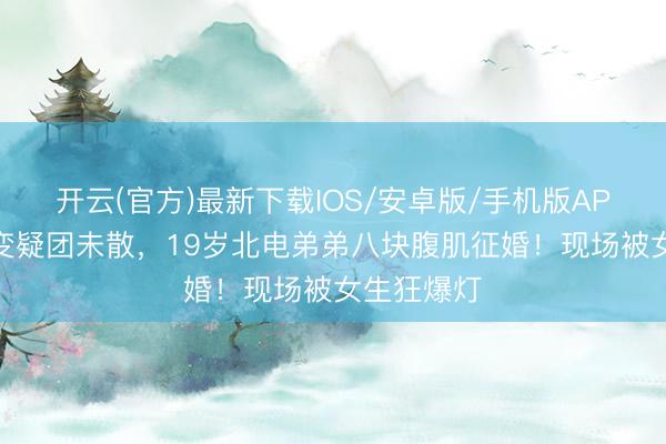 开云(官方)最新下载IOS/安卓版/手机版APP 哥哥婚变疑团未散，19岁北电弟弟八块腹肌征婚！现场被女生狂爆灯