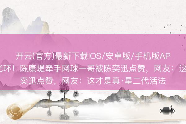 开云(官方)最新下载IOS/安卓版/手机版APP 星二代放弃爸妈光环！陈康堤牵手网球一哥被陈奕迅点赞，网友：这才是真·星二代活法