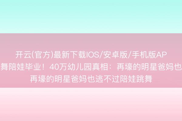 开云(官方)最新下载IOS/安卓版/手机版APP 古巨基银衣热舞陪娃毕业！40万幼儿园真相：再壕的明星爸妈也逃不过陪娃跳舞