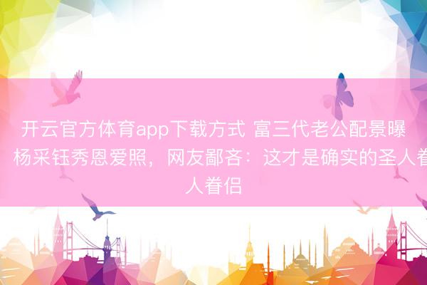 开云官方体育app下载方式 富三代老公配景曝光！杨采钰秀恩爱照，网友鄙吝：这才是确实的圣人眷侣