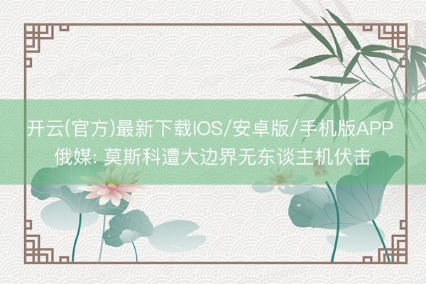 开云(官方)最新下载IOS/安卓版/手机版APP 俄媒: 莫斯科遭大边界无东谈主机伏击
