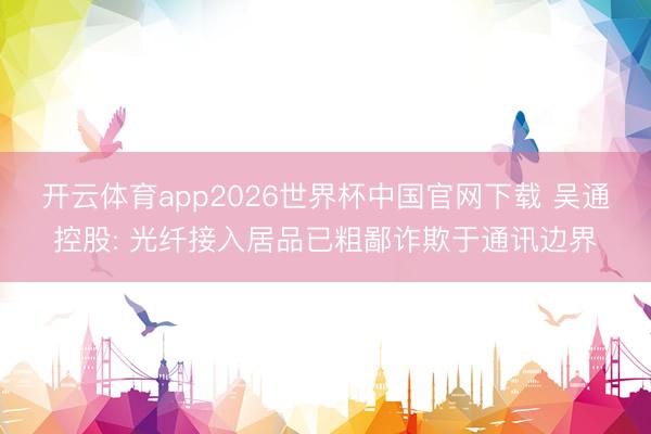 开云体育app2026世界杯中国官网下载 吴通控股: 光纤接入居品已粗鄙诈欺于通讯边界