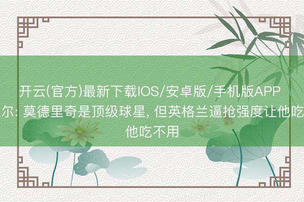 开云(官方)最新下载IOS/安卓版/手机版APP 内维尔: 莫德里奇是顶级球星, 但英格兰逼抢强度让他吃不用